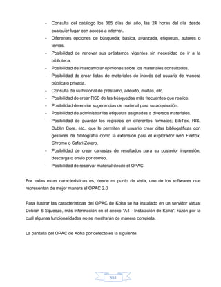 -   Consulta del catálogo los 365 días del año, las 24 horas del día desde
             cualquier lugar con acceso a internet.
         -   Diferentes opciones de búsqueda; básica, avanzada, etiquetas, autores o
             temas.
         -   Posibilidad de renovar sus préstamos vigentes sin necesidad de ir a la
             biblioteca.
         -   Posibilidad de intercambiar opiniones sobre los materiales consultados.
         -   Posibilidad de crear listas de materiales de interés del usuario de manera
             pública o privada.
         -   Consulta de su historial de préstamo, adeudo, multas, etc.
         -   Posibilidad de crear RSS de las búsquedas más frecuentes que realice.
         -   Posibilidad de enviar sugerencias de material para su adquisición.
         -   Posibilidad de administrar las etiquetas asignadas a diversos materiales.
         -   Posibilidad de guardar los registros en diferentes formatos; BibTex, RIS,
             Dublin Core, etc., que le permiten al usuario crear citas bibliográficas con
             gestores de bibliografía como la extensión para el explorador web Firefox,
             Chrome o Safari Zotero.
         -   Posibilidad de crear canastas de resultados para su posterior impresión,
             descarga o envío por correo.
         -   Posibilidad de reservar material desde el OPAC.


Por todas estas características es, desde mi punto de vista, uno de los softwares que
representan de mejor manera el OPAC 2.0


Para ilustrar las características del OPAC de Koha se ha instalado en un servidor virtual
Debian 6 Squeeze, más información en el anexo “A4 - Instalación de Koha”, razón por la
cual algunas funcionalidades no se mostrarán de manera completa.


La pantalla del OPAC de Koha por defecto es la siguiente:




                                            351
 