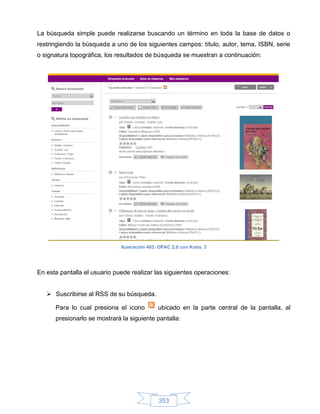 La búsqueda simple puede realizarse buscando un término en toda la base de datos o
restringiendo la búsqueda a uno de los siguientes campos: título, autor, tema, ISBN, serie
o signatura topográfica, los resultados de búsqueda se muestran a continuación:




                              Ilustración 463: OPAC 2.0 con Koha, 3




En esta pantalla el usuario puede realizar las siguientes operaciones:


    Suscribirse al RSS de su búsqueda.

      Para lo cual presiona el icono          ubicado en la parte central de la pantalla, al
      presionarlo se mostrará la siguiente pantalla:




                                              353
 
