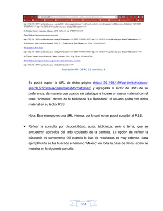 Ilustración 464: OPAC 2.0 con Koha, 4




   Se podrá copiar la URL de dicha página (http://192.168.1.69/cgi-bin/koha/opac-
   search.pl?idx=su&q=animales&format=rss2) y agregarla al lector de RSS de su
   preferencia, de manera que cuando se catalogue e indexe un nuevo material con el
   tema “animales” dentro de la biblioteca “La Rodadora” el usuario podrá ver dicho
   material en su lector RSS.


   Nota: Este ejemplo es una URL interna, por lo cual no se podrá suscribir al RSS.


 Refinar la consulta por disponibilidad, autor, biblioteca, serie o tema, que se
   encuentran ubicados del lado izquierdo de la pantalla. La opción de refinar la
   búsqueda es sumamente útil cuando la lista de resultados es muy extensa, para
   ejemplificarlo se ha buscado el término “México” en toda la base de datos, como se
   muestra en la siguiente pantalla:




                                          354
 