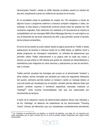 denominados "tweets", creada en 2006, liberada al público usuario en octubre de
       ese año, actualmente cuenta con millones de usuarios en el mundo.


       En la actualidad existe la posibilidad de ampliar los 140 caracteres a través de
       algunos trucos o programas externos e inclusive compartir imágenes o video, sin
       embargo, la idea básica y fundamental continúa siendo tratar de respetar los 140
       caracteres originales. Esta restricción fue realizada a fin de potenciar al máximo la
       compatibilidad con los mensajes SMS (Short Message Service), lo cual originó a su
       vez el desarrollo de servicios reductores de URL´s que permiten acortar el tamaño
       de los enlaces compartidos.


       El envío de los tweets se pude realizar desde la página personal en Twitter o desde
       aplicaciones de terceros e inclusive través de un SMS desde un teléfono móvil o
       desde programas de mensajería instantánea. La variedad de aplicaciones que
       permiten utilizar Twitter externamente a su página web es cada vez mayor y
       diversa; ya que ofrece un API abierta que puede ser utilizada por desarrolladores y
       diseñadores para integrarse en otros servicios y aplicaciones ya sea de escritorio,
       web o móviles.


       Twitter permite visualizar los mensajes del usuario en el denominado “timeline” y
       otros medios, dichos mensajes son recibidos por todos los seguidores (followers)
       del usuario, asimismo permite realizar un retweet o recibir un mensaje directo, el
       cual solo podrá ser visualizado por el receptor, también permite elaborar listas que
       pueden contener usuarios o temáticas especificas marcadas mediante un
       “hashtag45” entre muchas funcionalidades más que son potenciadas por
       herramientas de terceros.


       A partir de la utilización masiva de determinadas palabras claves más utilizadas y
       de los “hashtags” se elaboran las estadísticas de los denominados “Trending
       Topics” (Temas del Momento) que son actualizados constantemente permitiendo


45
   Un “hashtag” es sencillamente una palabra, un conjunto de palabras, una sigla, etc. sin espacios que
están precedidas por el signo numeral (#) con lo cual es posible realizar búsquedas para seguir temas
relacionados.


                                                  31
 