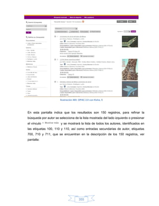 Ilustración 465: OPAC 2.0 con Koha, 5




En esta pantalla indica que los resultados son 150 registros, para refinar la
búsqueda por autor se selecciona de la lista mostrada del lado izquierdo o presionar
el vínculo             y se mostrará la lista de todos los autores, identificados en
las etiquetas 100, 110 y 110, así como entradas secundarias de autor, etiquetas
700, 710 y 711, que se encuentran en la descripción de los 150 registros, ver
pantalla:




                                       355
 