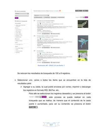 Ilustración 467: OPAC 2.0 con Koha, 7




  Se reducen los resultados de búsqueda de 150 a 8 registros.


 Seleccionar uno, varios o todos los ítems que se encuentran en la lista de
  resultados para:
      Agregar a su cesta, la cual podrá enviarse por correo, imprimir o descargar
        los registros en formato RIS, BibTex, etc.
               Para ello se seleccionan los registros deseados y se presiona el botón
                                     , este proceso se puede realizar en cada
               búsqueda que se realice, de manera que el contenido de la cesta
               podrá ir aumentado, para ver su contenido se presiona el botón
                        :




                                         357
 