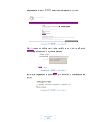 Al presionar el botón            se mostrará la siguiente pantalla:




                 Ilustración 470: OPAC 2.0 con Koha, 10


Se ingresan los datos para iniciar sesión y se presiona el botón
         y se mostrará la siguiente pantalla:




                 Ilustración 471: OPAC 2.0 con Koha, 11


En la que se presiona el botón            y se mostrará la confirmación del
envío:




                 Ilustración 472: OPAC 2.0 con Koha, 12




                         359
 
