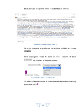 El usuario verá el siguiente correo en su bandeja de entrada:




               Ilustración 473: OPAC 2.0 con Koha, 13


Se podrá descargar el archivo de los registros enviados en formato
ISO2709.


Para descárgalos desde la cesta de Koha presiona el botón

             y le mostrará la siguiente pantalla:




           Ilustración 474: OPAC 2.0 con Koha, 14


Se selecciona el formato en el cual quiere descargar la información y
presiona el botón




                           360
 