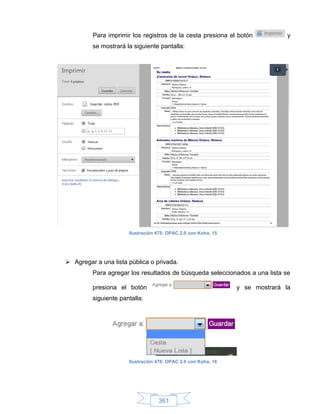 Para imprimir los registros de la cesta presiona el botón            y
         se mostrará la siguiente pantalla:




                      Ilustración 475: OPAC 2.0 con Koha, 15




 Agregar a una lista pública o privada.
         Para agregar los resultados de búsqueda seleccionados a una lista se

         presiona el botón                                     y se mostrará la
         siguiente pantalla:




                      Ilustración 476: OPAC 2.0 con Koha, 16




                                  361
 