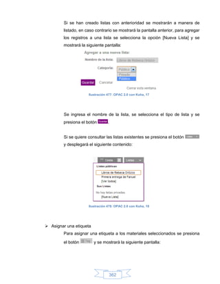 Si se han creado listas con anterioridad se mostrarán a manera de
        listado, en caso contrario se mostrará la pantalla anterior, para agregar
        los registros a una lista se selecciona la opción [Nueva Lista] y se
        mostrará la siguiente pantalla:




                      Ilustración 477: OPAC 2.0 con Koha, 17




         Se ingresa el nombre de la lista, se selecciona el tipo de lista y se
        presiona el botón         .


         Si se quiere consultar las listas existentes se presiona el botón
        y desplegará el siguiente contenido:




                      Ilustración 478: OPAC 2.0 con Koha, 18




 Asignar una etiqueta
        Para asignar una etiqueta a los materiales seleccionados se presiona

        el botón         y se mostrará la siguiente pantalla:




                                  362
 