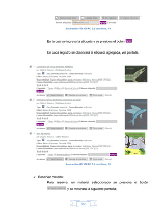 Ilustración 479: OPAC 2.0 con Koha, 19




        En la cual se ingresa la etiqueta y se presiona el botón


        En cada registro se observará la etiqueta agregada, ver pantalla:




                      Ilustración 480: OPAC 2.0 con Koha, 20




 Reservar material
        Para reservar un material seleccionado se presiona el botón
                       y se mostrará la siguiente pantalla:



                                  363
 