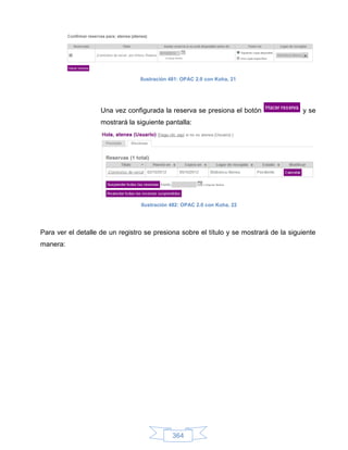 Ilustración 481: OPAC 2.0 con Koha, 21




                    Una vez configurada la reserva se presiona el botón                y se
                    mostrará la siguiente pantalla:




                                 Ilustración 482: OPAC 2.0 con Koha, 22




Para ver el detalle de un registro se presiona sobre el título y se mostrará de la siguiente
manera:




                                             364
 