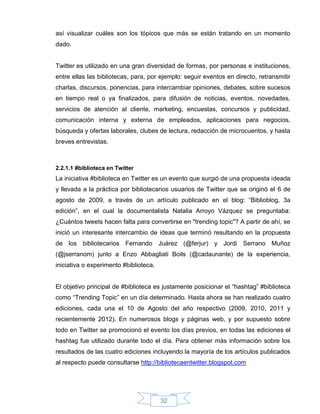 así visualizar cuáles son los tópicos que más se están tratando en un momento
dado.


Twitter es utilizado en una gran diversidad de formas, por personas e instituciones,
entre ellas las bibliotecas, para, por ejemplo: seguir eventos en directo, retransmitir
charlas, discursos, ponencias, para intercambiar opiniones, debates, sobre sucesos
en tiempo real o ya finalizados, para difusión de noticias, eventos, novedades,
servicios de atención al cliente, marketing, encuestas, concursos y publicidad,
comunicación interna y externa de empleados, aplicaciones para negocios,
búsqueda y ofertas laborales, clubes de lectura, redacción de microcuentos, y hasta
breves entrevistas.



2.2.1.1 #biblioteca en Twitter
La iniciativa #biblioteca en Twitter es un evento que surgió de una propuesta ideada
y llevada a la práctica por bibliotecarios usuarios de Twitter que se originó el 6 de
agosto de 2009, a través de un artículo publicado en el blog: “Biblioblog, 3a
edición”, en el cual la documentalista Natalia Arroyo Vázquez se preguntaba:
¿Cuántos tweets hacen falta para convertirse en "trending topic"? A partir de ahí, se
inició un interesante intercambio de ideas que terminó resultando en la propuesta
de los bibliotecarios Fernando Juárez (@ferjur) y Jordi Serrano Muñoz
(@jserranom) junto a Enzo Abbagliati Boils (@cadaunante) de la experiencia,
iniciativa o experimento #biblioteca.


El objetivo principal de #biblioteca es justamente posicionar el “hashtag” #biblioteca
como “Trending Topic” en un día determinado. Hasta ahora se han realizado cuatro
ediciones, cada una el 10 de Agosto del año respectivo (2009, 2010, 2011 y
recientemente 2012). En numerosos blogs y páginas web, y por supuesto sobre
todo en Twitter se promocionó el evento los días previos, en todas las ediciones el
hashtag fue utilizado durante todo el día. Para obtener más información sobre los
resultados de las cuatro ediciones incluyendo la mayoría de los artículos publicados
al respecto puede consultarse http://bibliotecaentwitter.blogspot.com




                                        32
 