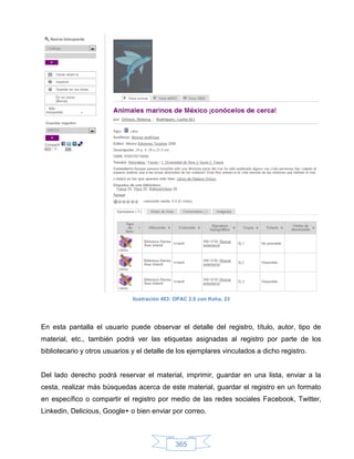 Ilustración 483: OPAC 2.0 con Koha, 23




En esta pantalla el usuario puede observar el detalle del registro, título, autor, tipo de
material, etc., también podrá ver las etiquetas asignadas al registro por parte de los
bibliotecario y otros usuarios y el detalle de los ejemplares vinculados a dicho registro.


Del lado derecho podrá reservar el material, imprimir, guardar en una lista, enviar a la
cesta, realizar más búsquedas acerca de este material, guardar el registro en un formato
en específico o compartir el registro por medio de las redes sociales Facebook, Twitter,
Linkedin, Delicious, Google+ o bien enviar por correo.



                                               365
 