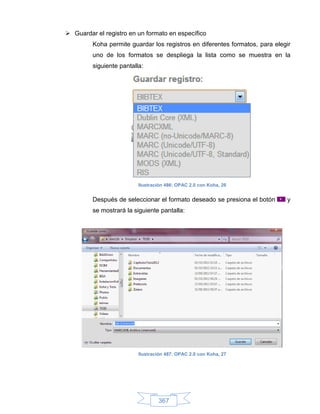  Guardar el registro en un formato en específico
         Koha permite guardar los registros en diferentes formatos, para elegir
         uno de los formatos se despliega la lista como se muestra en la
         siguiente pantalla:




                          Ilustración 486: OPAC 2.0 con Koha, 26


         Después de seleccionar el formato deseado se presiona el botón      y
         se mostrará la siguiente pantalla:




                          Ilustración 487: OPAC 2.0 con Koha, 27




                                  367
 
