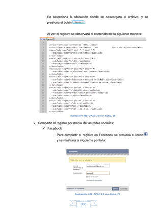 Se selecciona la ubicación donde se descargará el archivo, y se
         presiona el botón           .


         Al ver el registro se observará el contenido de la siguiente manera:




                          Ilustración 488: OPAC 2.0 con Koha, 28


 Compartir el registro por medio de las redes sociales:
       Facebook
                Para compartir el registro en Facebook se presiona el icono
                y se mostrará la siguiente pantalla:




                              Ilustración 489: OPAC 2.0 con Koha, 29



                                  368
 