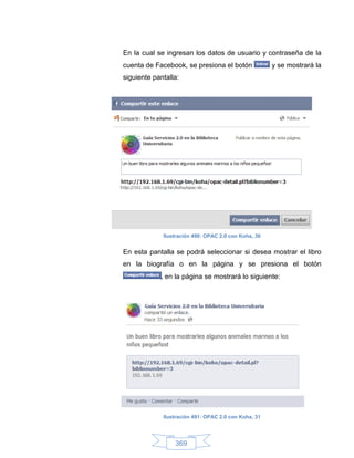 En la cual se ingresan los datos de usuario y contraseña de la
cuenta de Facebook, se presiona el botón              y se mostrará la
siguiente pantalla:




             Ilustración 490: OPAC 2.0 con Koha, 30


En esta pantalla se podrá seleccionar si desea mostrar el libro
en la biografía o en la página y se presiona el botón
            , en la página se mostrará lo siguiente:




             Ilustración 491: OPAC 2.0 con Koha, 31




                 369
 
