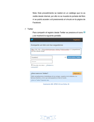 Nota: Este procedimiento se realizó en un catálogo que no es
        visible desde internet, por ello no se muestra la portada del libro
        ni se podrá acceder a él presionando el vínculo en la página de
        Facebook.


 Twitter
        Para compartir el registro desde Twitter se presiona el icono
        y se mostrará la siguiente pantalla:




                     Ilustración 492: OPAC 2.0 con Koha, 32




                         370
 