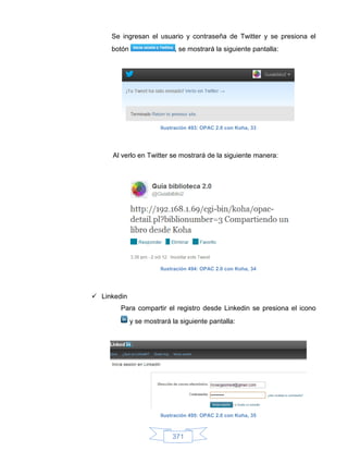 Se ingresan el usuario y contraseña de Twitter y se presiona el
     botón                  , se mostrará la siguiente pantalla:




                       Ilustración 493: OPAC 2.0 con Koha, 33




     Al verlo en Twitter se mostrará de la siguiente manera:




                       Ilustración 494: OPAC 2.0 con Koha, 34




 Linkedin
        Para compartir el registro desde Linkedin se presiona el icono
             y se mostrará la siguiente pantalla:




                       Ilustración 495: OPAC 2.0 con Koha, 35



                           371
 