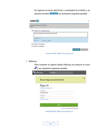 Se ingresan el correo electrónico y contraseña de Linkedin y se
        presiona el botón               , se mostrará la siguiente pantalla:




                       Ilustración 496: OPAC 2.0 con Koha, 36




 Delicious
        Para compartir el registro desde Delicious se presiona el icono
              y se mostrará la siguiente pantalla:




                       Ilustración 497: OPAC 2.0 con Koha, 37




                            372
 