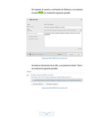 Se ingresan el usuario y contraseña de Delicious y se presiona
el botón       , se mostrará la siguiente pantalla:




             Ilustración 498: OPAC 2.0 con Koha, 38




Se edita la información de la URL y se presiona el botón “Save”,
se mostrará la siguiente pantalla:




             Ilustración 499: OPAC 2.0 con Koha, 39




                 373
 