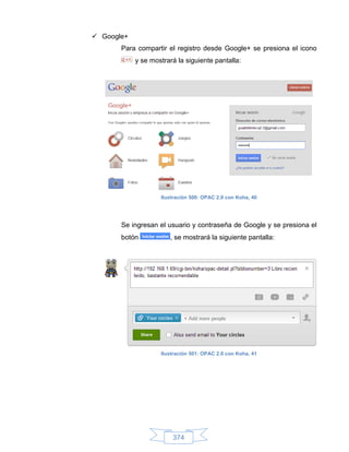  Google+
       Para compartir el registro desde Google+ se presiona el icono
            y se mostrará la siguiente pantalla:




                    Ilustración 500: OPAC 2.0 con Koha, 40




       Se ingresan el usuario y contraseña de Google y se presiona el
       botón           , se mostrará la siguiente pantalla:




                    Ilustración 501: OPAC 2.0 con Koha, 41




                        374
 