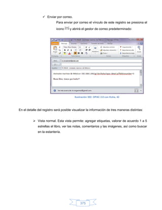  Enviar por correo.
                           Para enviar por correo el vínculo de este registro se presiona el

                           icono     y abrirá el gestor de correo predeterminado:




                                         Ilustración 502: OPAC 2.0 con Koha, 42




En el detalle del registro será posible visualizar la información de tres maneras distintas:


           Vista normal. Esta vista permite: agregar etiquetas, valorar de acuerdo 1 a 5
              estrellas el libro, ver las notas, comentarios y las imágenes, así como buscar
              en la estantería.




                                             375
 