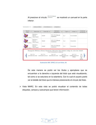 Al presionar el vínculo                 se mostrará un carrusel en la parte
        inferior:




                        Ilustración 505: OPAC 2.0 con Koha, 45




        De esta manera se podrá ver los títulos y ejemplares que se
        encuentran a la derecha e izquierda del título que está visualizando,
        tal como si se estuviera en la estantería. Con lo cual el usuario podrá
        ver el detalle del título que le interese presionando el vínculo del título.


 Vista MARC. En esta vista se podrá visualizar el contenido de todas
  etiquetas, campos y subcampos que tienen información:




                                  377
 