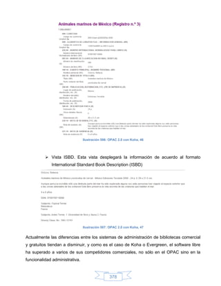 Ilustración 506: OPAC 2.0 con Koha, 46




           Vista ISBD. Esta vista desplegará la información de acuerdo al formato
             International Standard Book Description (ISBD)




                                Ilustración 507: OPAC 2.0 con Koha, 47


Actualmente las diferencias entre los sistemas de administración de bibliotecas comercial
y gratuitos tiendan a disminuir, y como es el caso de Koha o Evergreen, el software libre
ha superado a varios de sus competidores comerciales, no sólo en el OPAC sino en la
funcionalidad administrativa.


                                                378
 