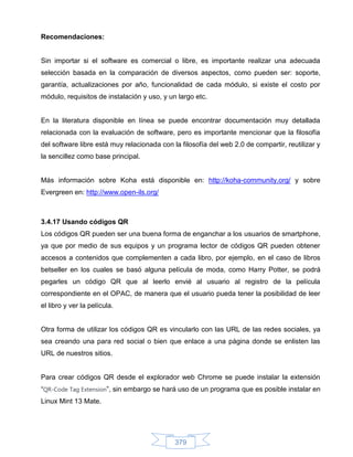 Recomendaciones:


Sin importar si el software es comercial o libre, es importante realizar una adecuada
selección basada en la comparación de diversos aspectos, como pueden ser: soporte,
garantía, actualizaciones por año, funcionalidad de cada módulo, si existe el costo por
módulo, requisitos de instalación y uso, y un largo etc.


En la literatura disponible en línea se puede encontrar documentación muy detallada
relacionada con la evaluación de software, pero es importante mencionar que la filosofía
del software libre está muy relacionada con la filosofía del web 2.0 de compartir, reutilizar y
la sencillez como base principal.


Más información sobre Koha está disponible en: http://koha-community.org/ y sobre
Evergreen en: http://www.open-ils.org/



3.4.17 Usando códigos QR
Los códigos QR pueden ser una buena forma de enganchar a los usuarios de smartphone,
ya que por medio de sus equipos y un programa lector de códigos QR pueden obtener
accesos a contenidos que complementen a cada libro, por ejemplo, en el caso de libros
betseller en los cuales se basó alguna película de moda, como Harry Potter, se podrá
pegarles un código QR que al leerlo envié al usuario al registro de la película
correspondiente en el OPAC, de manera que el usuario pueda tener la posibilidad de leer
el libro y ver la película.


Otra forma de utilizar los códigos QR es vincularlo con las URL de las redes sociales, ya
sea creando una para red social o bien que enlace a una página donde se enlisten las
URL de nuestros sitios.


Para crear códigos QR desde el explorador web Chrome se puede instalar la extensión
“QR-Code Tag Extension”, sin embargo se hará uso de un programa que es posible instalar en
Linux Mint 13 Mate.




                                             379
 