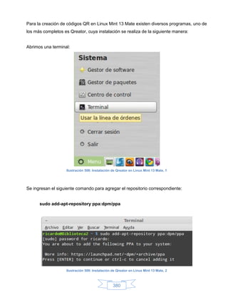 Para la creación de códigos QR en Linux Mint 13 Mate existen diversos programas, uno de
los más completos es Qreator, cuya instalación se realiza de la siguiente manera:


Abrimos una terminal:




                    Ilustración 508: Instalación de Qreator en Linux Mint 13 Mate, 1




Se ingresan el siguiente comando para agregar el repositorio correspondiente:


      sudo add-apt-repository ppa:dpm/ppa




                    Ilustración 509: Instalación de Qreator en Linux Mint 13 Mate, 2



                                                 380
 