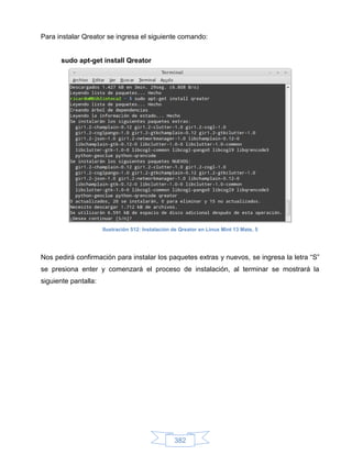 Para instalar Qreator se ingresa el siguiente comando:


      sudo apt-get install Qreator




                      Ilustración 512: Instalación de Qreator en Linux Mint 13 Mate, 5




Nos pedirá confirmación para instalar los paquetes extras y nuevos, se ingresa la letra “S”
se presiona enter y comenzará el proceso de instalación, al terminar se mostrará la
siguiente pantalla:




                                                   382
 