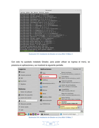 Ilustración 513: Instalación de Qreator en Linux Mint 13 Mate, 6




Con esto ha quedado instalado Qreator, para poder utilizar se ingresa el menú, se
presiona en aplicaciones y se mostrará la siguiente pantalla:




                    Ilustración 514: Instalación de Qreator en Linux Mint 13 Mate, 7



                                                 383
 