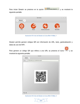 Para iniciar Qreator se presiona en la opción                                       y se mostrará la
siguiente pantalla:




                         Ilustración 515: Uso de Qreator en Linux Mint 13 Mate, 1




Qreator permite generar códigos QR con información de URL, texto, geolocalización y
datos de una red WiFi.


Para generar un código QR que refiera a una URL se presiona el icono                           y se
mostrará la siguiente pantalla:




                         Ilustración 516: Uso de Qreator en Linux Mint 13 Mate, 2



                                                  384
 