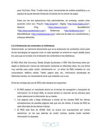 para YouTube, Flickr, Tumblr entre otros, herramientas de análisis estadístico y un
      espacio de ayuda llamado Hootsuite University (en la versión de pago)


      Estas son las dos aplicaciones más sobresalientes, sin embargo, existen otras
      opciones como son: Ping.fm <http://ping.fm/>, Digsby <http://www.digsby.com/>,
      Seesmic             Ping            <https://seesmic.com/>,            SocialMention
      <http://www.socialmention.com/>,          Bottlenose    <http://bottlenose.com/>   y
      MarketMeSuite <http://marketmesuite.com/> cada una de ellas con características y
      enfoques diferentes.



2.2.2 Sindicación de contenidos en bibliotecas
Anteriormente, se mencionó brevemente que es la sindicación de contenidos como parte
de las tecnologías de segundo nivel, en este apartado se entrará en mayor detalle sobre
los usos que se ha dado a la sindicación de contenidos en las bibliotecas.


El RSS (Rich Site Summary; Really Simple Syndication o RDF Site Summary) tiene por
objeto la distribución masiva de información contenida en diferentes sitios. Es una forma
muy sencilla para poder recibir, directamente en        un lector de RSS instalado en una
computadora, teléfono celular, Tablet, página web, etc., información actualizada de
diferentes fuentes, sin necesidad de tener que visitarlas una a una.


Entre las ventajas del uso de RSS cabe destacar los siguientes:


    El RSS supone un importante ahorro en el tiempo de navegación y búsqueda de
      información. En el lector RSS, el usuario tendrá un resumen de los artículos para
      poder seleccionar la información de su interés.
    Las páginas web y blogs distribuyen a través de los canales RSS las últimas
      actualizaciones de aquellas páginas web que son de interés. A través de RSS se
      está informado de las últimas noticias.
    El RSS está libre de SPAM. Esto no ocurre con suscripciones por correo
      electrónico, en las que además de recibir noticias, podrás recibir también
      información no deseada.



                                             34
 