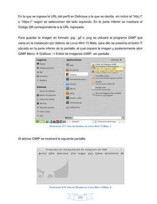 En la que se ingresa la URL del perfil en Delicious o la que se decida, sin incluir el “http://”
o “https://” según se seleccionen del lado izquierdo. En la parte inferior se mostrará el
Código QR correspondiente a la URL ingresada.


Para guardar la imagen en formato .jpg, .gif o .png se utilizará el programa GIMP que
viene en la instalación por defecto de Linux Mint 13 Mate, para ello se presiona el botón
ubicado en la parte inferior de la pantalla, el cual copiará la imagen y posteriormente abrir
GIMP Menú  Gráficos –> Editor de imágenes GIMP, ver pantalla:




                        Ilustración 517: Uso de Qreator en Linux Mint 13 Mate, 3




Al abrirse GIMP se mostrará la siguiente pantalla:




                        Ilustración 518: Uso de Qreator en Linux Mint 13 Mate, 4



                                                 385
 