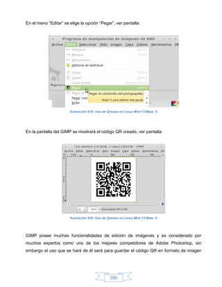 En el menú “Editar” se elige la opción “Pegar”, ver pantalla:




                       Ilustración 519: Uso de Qreator en Linux Mint 13 Mate, 5




En la pantalla del GIMP se mostrará el código QR creado, ver pantalla:




                       Ilustración 520: Uso de Qreator en Linux Mint 13 Mate, 6




GIMP posee muchas funcionalidades de edición de imágenes y es considerado por
muchos expertos como uno de los mejores competidores de Adobe Photoshop, sin
embargo el uso que se hará de él será para guardar el código QR en formato de imagen




                                                386
 