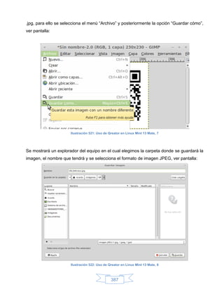 .jpg, para ello se selecciona el menú “Archivo” y posteriormente la opción “Guardar cómo”,
ver pantalla:




                      Ilustración 521: Uso de Qreator en Linux Mint 13 Mate, 7




Se mostrará un explorador del equipo en el cual elegimos la carpeta donde se guardará la
imagen, el nombre que tendrá y se selecciona el formato de imagen JPEG, ver pantalla:




                      Ilustración 522: Uso de Qreator en Linux Mint 13 Mate, 8



                                               387
 