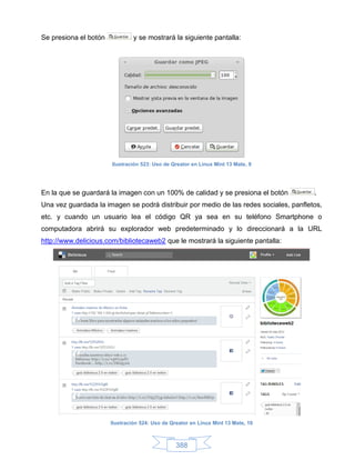Se presiona el botón            y se mostrará la siguiente pantalla:




                       Ilustración 523: Uso de Qreator en Linux Mint 13 Mate, 9




En la que se guardará la imagen con un 100% de calidad y se presiona el botón          .
Una vez guardada la imagen se podrá distribuir por medio de las redes sociales, panfletos,
etc. y cuando un usuario lea el código QR ya sea en su teléfono Smartphone o
computadora abrirá su explorador web predeterminado y lo direccionará a la URL
http://www.delicious.com/bibliotecaweb2 que le mostrará la siguiente pantalla:




                       Ilustración 524: Uso de Qreator en Linux Mint 13 Mate, 10



                                                 388
 