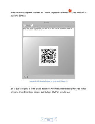 Para crear un código QR con texto en Qreator se presiona el icono                 y se mostrará la
siguiente pantalla:




                      Ilustración 525: Uso de Qreator en Linux Mint 13 Mate, 11




En la que se ingresa el texto que se desea sea mostrado al leer el código QR y se realiza
el mismo procedimiento de copiar y guardarlo en GIMP en formato .jpg.




                                                389
 