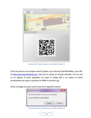 Ilustración 527: Uso de Qreator en Linux Mint 13 Mate, 13




Como se observa en la imagen anterior Qreator usa el servicio OpenStreetMap, cuya URL
es http://www.openstreetmap.org/, para que se ubique en el lugar deseado, una vez que
se ha elegido el punto geográfico se copia el código QR y se realiza el mismo
procedimiento de copiar y guardarlo en GIMP en formato .jpg.


Al leer el código el usuario verá el texto de la siguiente manera:




                       Ilustración 528: Uso de Qreator en Linux Mint 13 Mate, 14



                                                 391
 