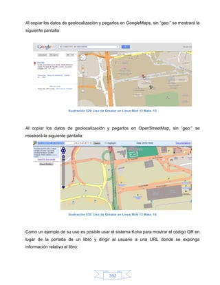 Al copiar los datos de geolocalización y pegarlos en GoogleMaps, sin “geo:” se mostrará la
siguiente pantalla:




                        Ilustración 529: Uso de Qreator en Linux Mint 13 Mate, 15




Al copiar los datos de geolocalización y pegarlos en OpenStreetMap, sin “geo:” se
mostrará la siguiente pantalla:




                        Ilustración 530: Uso de Qreator en Linux Mint 13 Mate, 16




Como un ejemplo de su uso es posible usar el sistema Koha para mostrar el código QR en
lugar de la portada de un libro y dirigir al usuario a una URL donde se exponga
información relativa al libro:




                                                  392
 