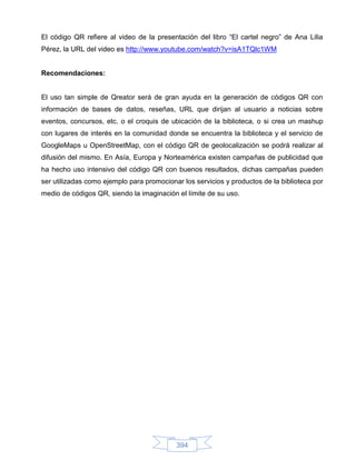 El código QR refiere al video de la presentación del libro “El cartel negro” de Ana Lilia
Pérez, la URL del video es http://www.youtube.com/watch?v=isA1TQlc1WM


Recomendaciones:


El uso tan simple de Qreator será de gran ayuda en la generación de códigos QR con
información de bases de datos, reseñas, URL que dirijan al usuario a noticias sobre
eventos, concursos, etc. o el croquis de ubicación de la biblioteca, o si crea un mashup
con lugares de interés en la comunidad donde se encuentra la biblioteca y el servicio de
GoogleMaps u OpenStreetMap, con el código QR de geolocalización se podrá realizar al
difusión del mismo. En Asía, Europa y Norteamérica existen campañas de publicidad que
ha hecho uso intensivo del código QR con buenos resultados, dichas campañas pueden
ser utilizadas como ejemplo para promocionar los servicios y productos de la biblioteca por
medio de códigos QR, siendo la imaginación el límite de su uso.




                                           394
 