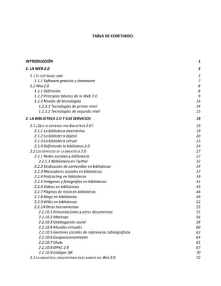 TABLA DE CONTENIDO.




INTRODUCCIÓN                                                       1
1. LA WEB 2.0                                                      3
  1.1 EL SOFTWARE LIBRE                                             3
     1.1.1 Software gratuito y shareware                            7
  1.2 WEB 2.0                                                       8
     1.2.1 Definición                                               8
     1.2.2 Principios básicos de la Web 2.0                         9
     1.2.3 Niveles de tecnologías                                  14
        1.2.3.1 Tecnologías de primer nivel                        14
        1.2.3.2 Tecnologías de segundo nivel                       15
2. LA BIBLIOTECA 2.0 Y SUS SERVICIOS                               19
  2.1 ¿QUÉ SE ENTIENDE POR BIBLIOTECA 2.0?                         19
     2.1.1 La biblioteca electrónica.                              19
     2.1.2 La biblioteca digital.                                  20
     2.1.3 La biblioteca virtual                                   23
     2.1.4 Definiendo la biblioteca 2.0                            24
  2.2 LOS SERVICIOS DE LA BIBLIOTECA 2.0                           27
     2.2.1 Redes sociales y bibliotecas                            27
        2.2.1.1 #biblioteca en Twitter                             32
     2.2.2 Sindicación de contenidos en bibliotecas                34
     2.2.3 Marcadores sociales en bibliotecas                      37
     2.2.4 Podcasting en bibliotecas                               39
     2.2.5 Imágenes y fotografías en bibliotecas                   41
     2.2.6 Videos en bibliotecas                                   43
     2.2.7 Páginas de inicio en bibliotecas                        46
     2.2.8 Blogs en bibliotecas                                    49
     2.2.9 Wikis en bibliotecas                                    52
     2.2.10 Otras herramientas                                     55
        2.2.10.1 Presentaciones y otros documentos                 55
        2.2.10.2 Mashups                                           56
        2.2.10.3 Catalogación social                               58
        2.2.10.4 Mundos virtuales                                  60
        2.2.10.5 Gestores sociales de referencias bibliográficas   62
        2.2.10.6 Geoposicionamiento                                64
        2.2.10.7 Chats                                             65
        2.2.10.8 OPAC 2.0                                          67
        2.2.10.9 Códigos QR                                        70
  2.3 LA BIBLIOTECA UNIVERSITARIA EN EL MARCO DEL WEB 2.0          72
 