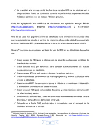  La gratuidad a la hora de recibir las fuentes o canales RSS de las páginas web o
        blogs favoritos. Tanto los contenidos como la mayoría de los programas (lectores
        RSS) que permiten leer las noticias RSS son gratuitos.


Entre los agregadores más conocidos se encuentran los siguientes: Google Reader
(http://reader.google.com),        Bloglines     (http://www.bloglines.com)        y    FeedReader
(http://www.feedreader.com).


Uno de los usos más populares entre las bibliotecas es la promoción de servicios y las
nuevas adquisiciones, siendo el servicio de referencia el que más utilidad ha encontrado
en el uso de canales RSS para la creación de nuevos sitios web de manera automática.


Seoane46 menciona las principales ventajas del uso de RSS en las bibliotecas, las cuales
son:


      Crear canales de RSS para la página web, de acuerdo con las áreas temáticas de
        interés de los usuarios.
      Crear canales RSS por temáticas para conocer automáticamente las nuevas
        incorporaciones a los catálogos.
      Crear canales RSS de índices de contenidos de revistas recibidas.
      Crear un canal RSS para notificar los nuevos programas y eventos publicados en la
        web de la biblioteca.
      Crear un canal RSS de nuevos recursos de la biblioteca, convenios de colaboración
        o alianzas con proveedores de bases de datos.
      Crear un canal RSS para comunicados de prensa y otros medios de comunicación
        de advertencias y alertas.
      Subscribirse a canales RSS, como los sitios web de novedades de interés para la
        biblioteca, y compartir esos contenidos en la web.
      Subscribirse a feeds RSS profesionales y compartirlos con el personal de la
        biblioteca a través de la intranet


46
  SEOANE GARCÍA, Catuxa, 2008. Sindicación de contenidos : la nueva forma de informarse. [En línea]. La
Coruña, España. Abril 2008. [Consulta 2 mayo 2012]. Disponible en: http://www.deakialli.com/wp-
content/uploads/2008/04/sindicacion-de-contenidos.PDF


                                                  35
 