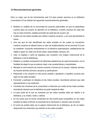 3.5 Recomendaciones generales


Para un mejor uso de las herramientas web 2.0 para prestar servicios en la biblioteca
universitaria 2.0 se enlistan las siguientes recomendaciones generales:


 Realizar un análisis de su comunidad de usuarios potenciales, en que se especifique
   cuantos tipos de usuario se atienden en la biblioteca, cuantos usuarios de cada tipo
   hay en este momento, edades promedio de cada tipo de usuario, etc.
 Cuáles son las redes sociales que utilizan nuestros usuarios, y con qué periodicidad lo
   hacen.
 Una vez que se han identificado las redes sociales en las cuales se encuentran
   nuestros usuarios se deberá trazar un plan de implementación de los servicios 2.0 que
   se prestarán, buscando antecedentes en la literatura especializada, estableciendo las
   reglas a seguir en cada una de las redes, responsables, tiempos, etc.
 Usar un logotipo o serie de logotipos que muestren una imagen institucional de la
   biblioteca o red de bibliotecas.
 Realizar un análisis comparativo de diferentes plataformas de cada herramienta, con la
   finalidad de elegir la que se adecue mejor a las características y necesidades.
 Manejar la comunicación de manera correcta y formal con el usuario, tratando siempre
   de hacerlo sentirse cómodo y propicie su participación.
 Responder a los usuarios lo más pronto posible y agradecer a aquellos usuarios que
   sigan en las redes sociales.
 Fomentar y participar en debates en las redes sociales, recordando siempre que está
   representando a una institución.
 Fomentar las iniciativas de la universidad o institución por medio de las redes sociales,
   recordando siempre que la biblioteca es parte integral de ellas.
 La gran parte de lo que se comparta por las redes sociales debe ser relativo a la
   biblioteca, y su misión, visión y valores.
 En los casos que se tomen contenidos de otra fuente para compartirlos en las redes
   sociales se debe confirmar la veracidad de la información y siempre citar la fuente.
 El punto de partida debe ser la página institucional de la biblioteca, de ahí se deben
   desprender los contenidos que estarán en las redes sociales.



                                                395
 