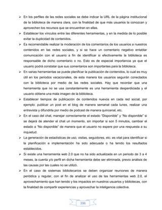  En los perfiles de las redes sociales se debe indicar la URL de la página institucional
   de la biblioteca de manera clara, con la finalidad de que más usuarios la conozcan y
   aprovechen los recursos que se encuentran en ellas.
 Establecer los vínculos entre las diferentes herramientas, y en la medida de lo posible
   evitar la duplicidad de contenidos.
 Es recomendable realizar la moderación de los comentarios de los usuarios a nuestros
   contenidos en las redes sociales, y si se hace un comentario negativo entablar
   comunicación con el usuario a fin de identificar si efectivamente la biblioteca es
   responsable de dicho comentario o no. Esto es de especial importancia ya que el
   usuario podrá constatar que sus comentarios son importantes para la biblioteca.
 En varias herramientas se puede planificar la publicación de contenidos, lo cual es muy
   útil en los periodos vacacionales, de esta manera los usuarios seguirán conectados
   con la biblioteca por medio de las redes sociales. Hay que recordar que una
   herramienta que no se usa constantemente es una herramienta desperdiciada y el
   usuario obtiene una mala imagen de la biblioteca.
 Establecer tiempos de publicación de contenidos nuevos en cada red social, por
   ejemplo: publicar un post en el blog de manera semanal cada lunes, realizar una
   entrevista y difundirla por medio de podcast de manera quincenal, etc.
 En el caso del chat, manejar correctamente el estado “Disponible” y “No disponible” si
   se dejará de atender el chat un momento, sin importar si son 5 minutos, cambiar el
   estado a “No disponible” de manera que el usuario no espere por una respuesta a su
   inquietud.
 La generación de estadísticas de uso, visitas, seguidores, etc. es vital para identificar si
   la planificación e implementación ha sido adecuada o ha tenido los resultados
   establecidos.
 Si existe una herramienta web 2.0 que no ha sido actualizada en un periodo de 3 a 4
   meses, la cuenta y/o perfil en dicha herramienta debe ser eliminada, previo análisis de
   las causas por las cuales no se utilizó.
 En el caso de sistemas bibliotecarios se deben organizar reuniones de manera
   periódica y regular, con el fin de analizar el uso de las herramientas web 2.0, el
   aprovechamiento que han tenido y los impactos en nuestros usuarios y bibliotecas, con
   la finalidad de compartir experiencias y aprovechar la inteligencia colectiva.




                                              396
 