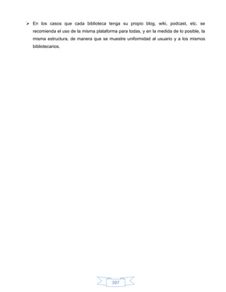  En los casos que cada biblioteca tenga su propio blog, wiki, podcast, etc. se
  recomienda el uso de la misma plataforma para todas, y en la medida de lo posible, la
  misma estructura, de manera que se muestre uniformidad al usuario y a los mismos
  bibliotecarios.




                                         397
 