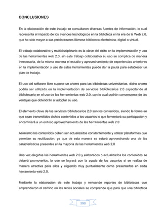 CONCLUSIONES


En la elaboración de este trabajo se consultaron diversas fuentes de información, lo cual
representa el impacto de los avances tecnológicos en la biblioteca en la era de la Web 2.0,
que ha sido mayor a sus predecesores llámese biblioteca electrónica, digital o virtual.


El trabajo colaborativo y multidisciplinario es la clave del éxito en la implementación y uso
de las herramientas web 2.0, sin este trabajo colaborativo su uso se complica de manera
innecesaria, de la misma manera el estudio y aprovechamiento de experiencias anteriores
en la implementación y uso de estas herramientas puede dar la pauta para establecer un
plan de trabajo.


El uso del software libre supone un ahorro para las bibliotecas universitarias, dicho ahorro
podría ser utilizado en la implementación de servicios bibliotecarios 2.0 capacitando al
bibliotecario en el uso de las herramientas web 2.0, con lo cual podrán convencerse de las
ventajas que obtendrán al adoptar su uso.


El elemento clave de los servicios bibliotecarios 2.0 son los contenidos, siendo la forma en
que sean transmitidos dichos contenidos a los usuarios lo que fomentará su participación y
encaminará a un exitoso aprovechamiento de las herramientas web 2.0


Asimismo los contenidos deben ser actualizados constantemente y utilizar plataformas que
permitan su reutilización, ya que de esta manera se estará aprovechando una de las
características presentes en la mayoría de las herramientas web 2.0


Una vez elegidas las herramientas web 2.0 y elaborados o actualizados los contenidos se
deberá promoverlos, lo que se logrará con la ayuda de los usuarios si se realiza de
manera atractiva para ellos y eligiendo muy puntualmente como presentarlos en cada
herramienta web 2.0.


Mediante la elaboración de este trabajo y revisando reportes de bibliotecas que
emprendieron el camino en las redes sociales se comprende que para que una biblioteca



                                            398
 