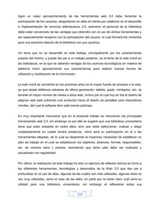 logre un mejor aprovechamiento de las herramientas web 2.0 debe fomentar la
participación de los usuarios, despertando en ellos el interés por colaborar en el desarrollo
e implementación de servicios bibliotecarios 2.0, asimismo el personal de la biblioteca
debe estar convencido de las ventajas que obtendrá con el uso de dichas herramientas y
ser especialmente receptivo con la participación del usuario, lo cual formará los cimientos
para una estrecha relación de la biblioteca con sus usuarios.


Un tema que no se desarrolló en este trabajo, principalmente por las características
propias del mismo, y puede dar pie a un trabajo posterior, es el tema de la web móvil en
las bibliotecas, en la que se obtienen ventajas de los avances tecnológicos en materia de
telefonía móvil, aprovechando sus características para realizar nuevas formas de
utilización y reutilización de la información.


La web móvil se convertirá en los próximos años en la mayor fuente de accesos a la web,
ya que desde teléfonos celulares de última generación, tablets, ipads, minilaptos, etc. se
tendrán el mayor número de visitas a sitios web, motivo por el cual hoy en día el diseño de
páginas web está sufriendo una evolución hacia el diseño de pantallas para dispositivos
móviles, del cual el software libre está siendo participe.


Es muy importante mencionar que en el presente trabajo se mencionan las principales
herramientas web 2.0, sin embargo no por ello se sugiere que una biblioteca universitaria
tiene que estar presente en todos ellos, sino que debe seleccionar, evaluar y elegir
cuidadosamente en cuales tendrá presencia, cómo será su participación en la o las
herramientas elegidas, de lo cual se desprende la imperiosa necesidad de establecer un
plan de trabajo en el cual se establezcan los objetivos, alcances, formas, responsables,
etc. de manera clara y precisa, recordando que dicho plan debe ser evaluado y
actualizado con regularidad.


Por último, la realización de este trabajo ha sido un ejercicio de reflexión teórica en torno a
las diferentes herramientas, tecnologías y desarrollos de la Web 2.0 que dan pie a
profundizar en el uso de ellas, algunas de las cuales son más utilizadas, algunas otras no
son muy utilizadas, como el caso de las wikis, en parte por no tener claro cuál sería su
utilidad para una biblioteca universitaria, sin embargo al reflexionar sobre sus


                                                 399
 