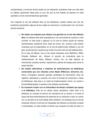 características y funciones dichas dudas se van disipando, quedando cada vez más clara
su utilidad, generando ideas para su uso, las que se han tratado de plasmar en cada
apartado y en las recomendaciones generales.


Con respecto al uso del software libre en las bibliotecas, existen tabúes que han ido
perdiendo popularidad, algunos de los cuales se mencionan a continuación con una breve
opinión personal:


           No existe una empresa que ofrezca una garantía en el uso del software
             libre. El software libre esta soportada por una comunidad de usuarios a nivel
             mundial, no sólo local o regional, en la cual se ofrece ayuda de manera
             desinteresada, existiendo foros, listas de correo, etc. aunado a ello existen
             empresas que se especializan en el uso de determinado software y son de
             gran ayuda para los usuarios que inician el camino del uso del software libre.
             En el caso de México, hoy en día varias empresas como BibliOrion, IBSA,
             Chipotle Software, etc., ofrecen el servicio de consultoría para la
             implementación de Koha, DSpace, Archon, etc. en este aspecto se
             recomienda comparar precios, experiencia y planes de trabajo para tomar la
             mejor decisión.
           No existen alternativas a sistemas de administración de bibliotecas
             comerciales que son robustos como Aleph, Millenium, Unicornio, etc.
             Koha y Evergreen soportan grandes cantidades de información, tanto de
             registros, ejemplares y usuarios, así como el manejo de consorcios o redes
             de bibliotecas, todo esto a un costo de implementación menor, en cuanto a
             funcionalidad igualan o superan a los software comerciales.
           Es necesario contar con un informático de tiempo completo que apoye
             a la biblioteca. Esto es en ciertos casos necesarios, sobre todo si la
             biblioteca no contrata el servicio de consultoría de un tercero o no tiene el
             apoyo del área administradora de sistemas de su institución o bien no cuenta
             con un servidor en el cual instalar dicho software, sin embargo hoy en día las
             empresas ofrecen el servicio de hospedaje del software en periodos anuales
             o semestrales, en este sentido se tienen que comparar el costo de tener un




                                           400
 