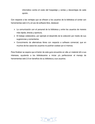 informático contra el costo del hospedaje y ventas y desventajas de cada
             opción.


Con respecto a las ventajas que se ofrecen a los usuarios de la biblioteca al contar con
herramientas web 2.0 y el uso de software libre, destacan:


    La comunicación con el personal de la biblioteca y entre los usuarios de manera
      más rápida, directa y oportuna.
    El trabajo colaborativo, por ejemplo el desarrollo de la colección por medio de sus
      sugerencias y comentarios.
    Conocimiento de alternativas libres con respecto a software comercial, que en
      muchos de los casos los usuarios no podrían costear por sí mismos.


Para finalizar se espera que el lector de esta guía encuentre en ella un material útil a sus
intereses, ayudando a los bibliotecarios a iniciar y/o perfeccionar el manejo de
herramientas web 2.0 en beneficio de su biblioteca y sus usuarios.




                                            401
 