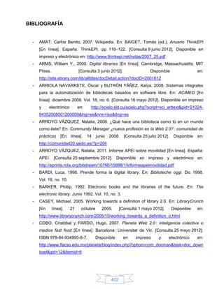 BIBLIOGRAFÍA


  -   AMAT, Carlos Benito, 2007. Wikipedia. En: BAIGET, Tomás (ed.), Anuario ThinkEPI
      [En línea]. España: ThinkEPI. pp. 118–122. [Consulta 9 junio 2012]. Disponible en
      impreso y electrónico en: http://www.thinkepi.net/notas/2007_25.pdf
  -   ARMS, William Y., 2000. Digital libraries [En línea]. Cambridge, Massachusetts: MIT
      Press.                   [Consulta 3 junio 2012].                 Disponible                  en:
      http://site.ebrary.com/lib/alltitles/docDetail.action?docID=2001012
  -   ARRIOLA NAVARRETE, Óscar y BUTRÓN YÁÑEZ, Katya, 2008. Sistemas integrales
      para la automatización de bibliotecas basados en software libre. En: ACIMED [En
      línea]. diciembre 2008. Vol. 18, no. 6. [Consulta 16 mayo 2012]. Disponible en impreso
      y     electrónico        en:    http://scielo.sld.cu/scielo.php?script=sci_arttext&pid=S1024-
      94352008001200009&lng=es&nrm=iso&tlng=es
  -   ARROYO VÁZQUEZ, Natalia, 2008. ¿Qué hace una biblioteca como tú en un mundo
      como éste? En: Community Manager ¿nueva profesión en la Web 2.0? : comunidad de
      prácticas     [En   línea].    14   junio   2008.   [Consulta 25 julio 2012].    Disponible   en:
      http://comunidad20.sedic.es/?p=204
  -   ARROYO VÁZQUEZ, Natalia, 2011. Informe APEI sobre movilidad [En linea]. España:
      APEI. [Consulta 25 septiembre 2012]. Disponible en impreso y electrónico en:
      http://eprints.rclis.org/bitstream/10760/15898/1/informeapeimovilidad.pdf
  -   BARDI, Luca, 1998. Prende forma la digital library. En: Biblioteche oggi. Dic 1998.
      Vol. 16, no. 10.
  -   BARKER, Phillip, 1992. Electronic books and the libraries of the future. En: The
      electronic library. Junio 1992. Vol. 10, no. 3.
  -   CASEY, Michael, 2005. Working towards a definition of library 2.0. En: LibraryCrunch
      [En      línea].    21    octubre      2005.      [Consulta 1 mayo 2012].       Disponible    en:
      http://www.librarycrunch.com/2005/10/working_towards_a_definition_o.html
  -   COBO, Cristóbal y PARDO, Hugo, 2007. Planeta Web 2.0 : inteligencia colectiva o
      medios fast food [En línea]. Barcelona: Universitat de Vic. [Consulta 25 mayo 2012].
      ISBN 978-84-934995-8-7.             Disponible      en    impreso      y    electrónico       en:
      http://www.flacso.edu.mx/planeta/blog/index.php?option=com_docman&task=doc_down
      load&gid=12&Itemid=6




                                                  402
 