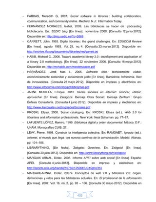 -   FARKAS, Meredith G, 2007. Social software in libraries : building collaboration,
    communication, and community online. Medford, N.J.: Information Today.
-   FERNÁNDEZ MORALES, Isabel, 2009. Las bibliotecas se hacer oír : podcasting
    bibliotecario. En: SEDIC blog [En línea]. noviembre 2009. [Consulta 12 junio 2012].
    Disponible en: http://blog.sedic.es/?p=2668
-   GARRETT, John, 1993. Digital libraries : the grand challenges. En: EDUCOM Review
    [En línea]. agosto 1993. Vol. 28, no. 4. [Consulta 23 marzo 2012]. Disponible en:
    http://archive.ifla.org/documents/libraries/net/garrett.txt
-   HABIB, Michael C., 2006. Toward academic library 2.0 : development and application of
    a library 2.0 methodology. [En línea]. 22 noviembre 2006. [Consulta 16 mayo 2012].
    Disponible en: http://mchabib.com/masterspaper.pdf
-   HERNÁNDEZ,        Jordi     Mas    i.,    2005.      Software     libre :   técnicamente      viable,
    económicamente sostenible y socialmente justo [En línea]. Barcelona: Infonomia, Red
    de innovadores. [Consulta 25 mayo 2012]. Disponible en impreso y electrónico en:
    http://www.infonomia.com/img/pdf/llibrejmas.pdf
-   JARNE MUNILLA, Enrique, 2010. Redes sociales en Internet : conocer, utilizar,
    aprovechar [En línea]. Zaragoza: Ibercaja Obra Social : Ibercaja Zentrum : Grupo
    Énfasis Consultoría. [Consulta 4 junio 2012]. Disponible en impreso y electrónico en:
    http://www.ibercajalav.net/img/redesSociales.pdf
-   KROSKI, Ellysa, 2008. Social cataloging. En: KROSKI, Ellysa (ed.), Web 2.0 for
    librarians and information professionals. New York: Neal Schuman. pp. 77–87.
-   LAFUENTE LÓPEZ, Ramiro, 1999. Biblioteca digital y orden documental. México, D.F.:
    UNAM. Monografías CUIB, 27.
-   LÉVY, Pierre, 1998. Construir la inteligencia colectiva. En: RAMONET, Ignacio (ed.).
    Internet, el mundo que llega : los nuevos caminos de la comunicación. Madrid: Alianza.
    pp. 101–106.
-   LIBRARYTHING,        [Sin   fecha].      Zeitgeist    Overview.     En:     Zeitgeist   [En     línea].
    [Consulta 20 julio 2012]. Disponible en: http://www.librarything.com/zeitgeist
-   MARGAIX ARNAL, Dídac, 2008. Informe APEI sobre web social [En línea]. España:
    APEI.    [Consulta 4 junio 2012].        Disponible     en      impreso      y    electrónico      en:
    http://eprints.rclis.org/handle/10760/12506#.UC1QjKniYf4
-   MARGAIX-ARNAL, Dídac, 2007a. Conceptos de web 2.0 y biblioteca 2.0: origen,
    definiciones y retos para las bibliotecas actuales. En: El profesional de la información
    [En línea]. 2007. Vol. 16, no. 2, pp. 95 – 106. [Consulta 30 mayo 2012]. Disponible en



                                                403
 